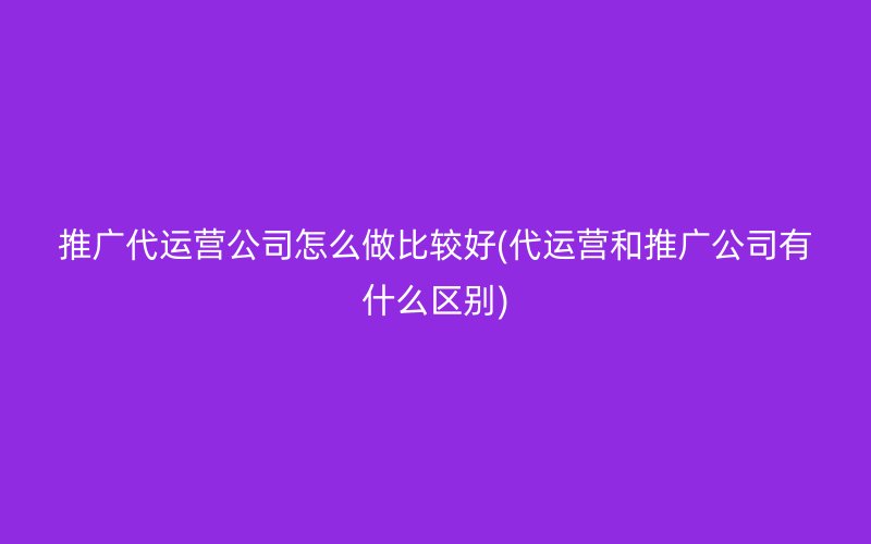 推广代运营公司怎么做比较好(代运营和推广公司有什么区别)