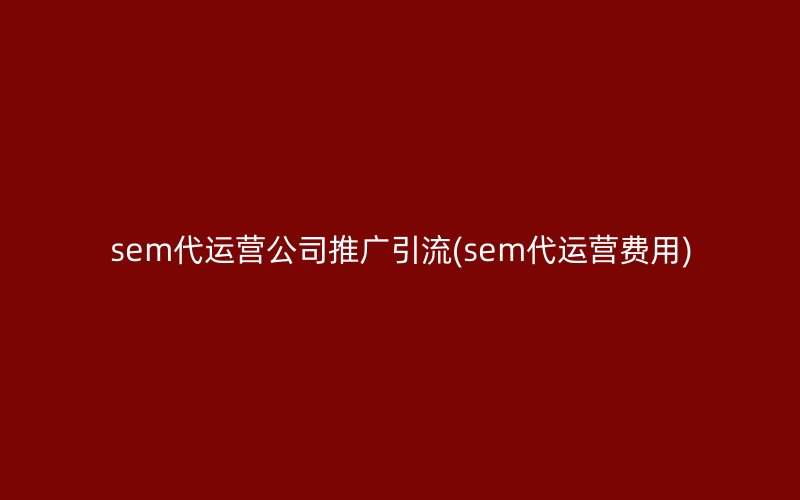 sem代运营公司推广引流(sem代运营费用)