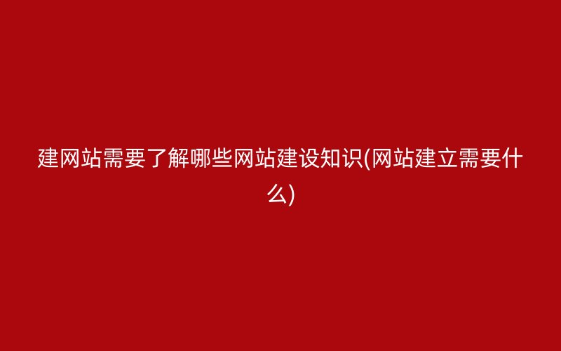 建网站需要了解哪些网站建设知识(网站建立需要什么)