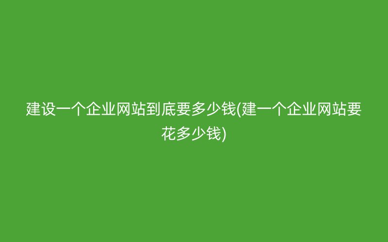建设一个企业网站到底要多少钱(建一个企业网站要花多少钱)
