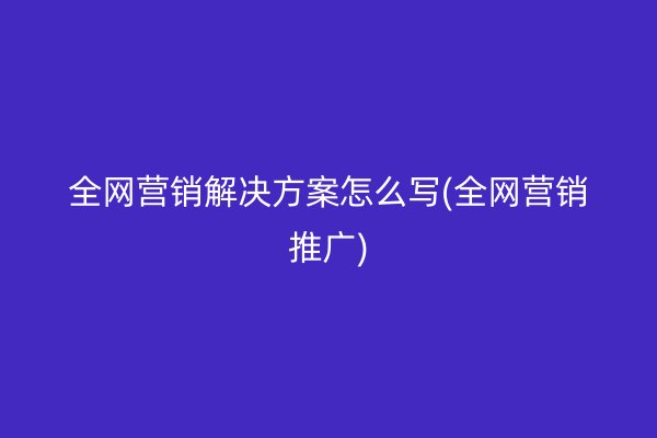 全网营销解决方案怎么写(全网营销推广)