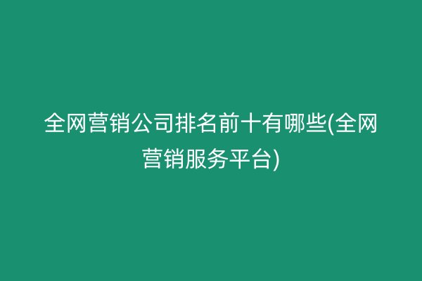 全网营销公司排名前十有哪些(全网营销服务平台)
