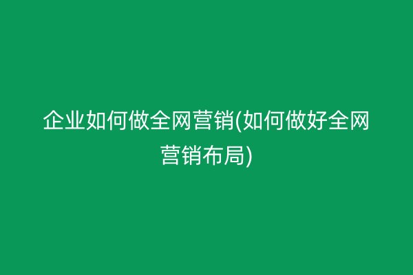 企业如何做全网营销(如何做好全网营销布局)