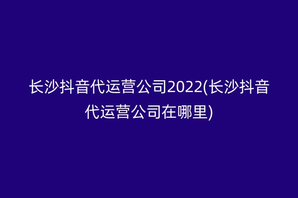 长沙抖音代运营公司2022(长沙抖音代运营公司在哪里)