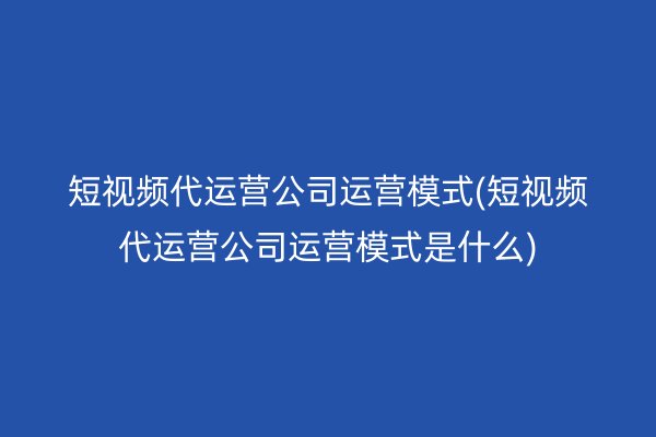 短视频代运营公司运营模式(短视频代运营公司运营模式是什么)