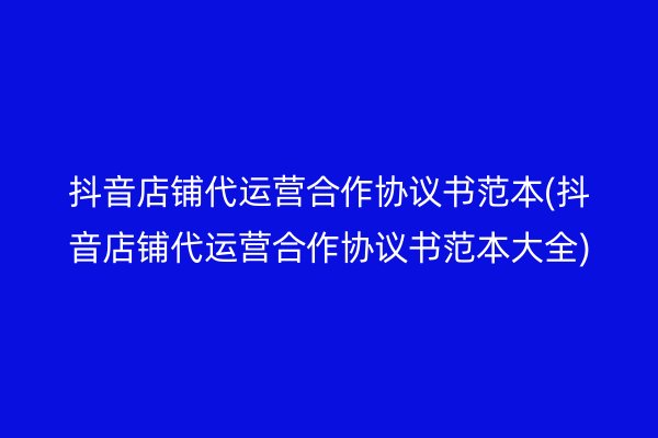 抖音店铺代运营合作协议书范本(抖音店铺代运营合作协议书范本大全)