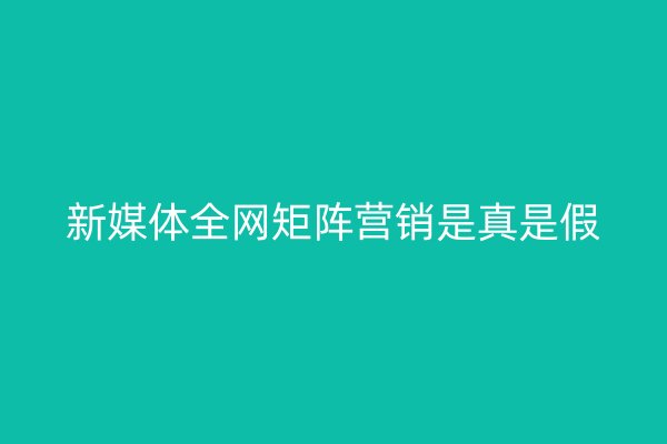新媒体全网矩阵营销是真是假