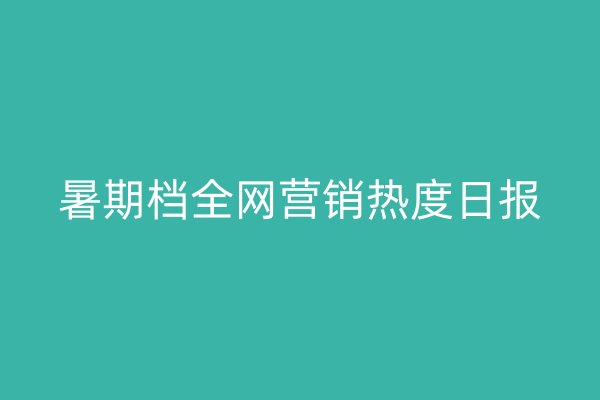 暑期档全网营销热度日报