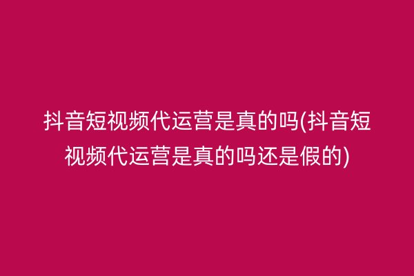 抖音短视频代运营是真的吗(抖音短视频代运营是真的吗还是假的)