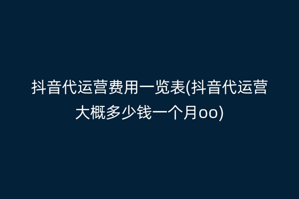 抖音代运营费用一览表(抖音代运营大概多少钱一个月oo)