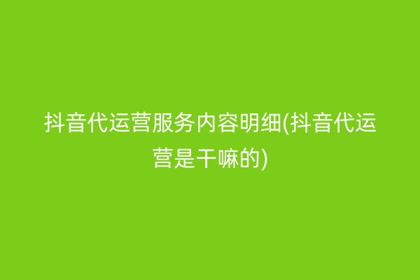 抖音代运营服务内容明细(抖音代运营是干嘛的)