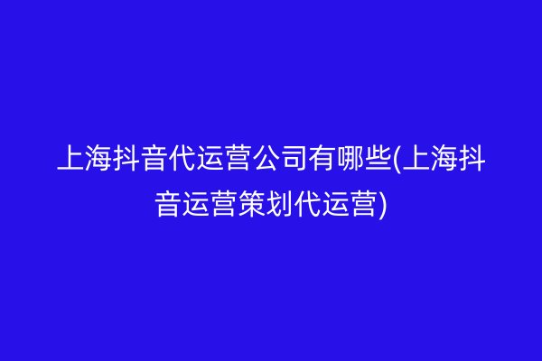 上海抖音代运营公司有哪些(上海抖音运营策划代运营)