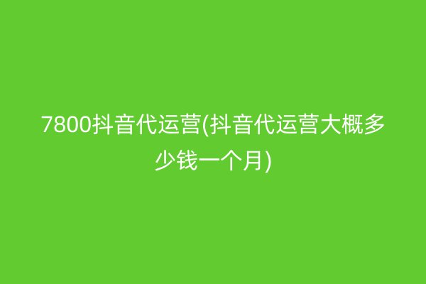 7800抖音代运营(抖音代运营大概多少钱一个月)