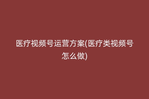 医疗视频号运营方案(医疗类视频号怎么做)