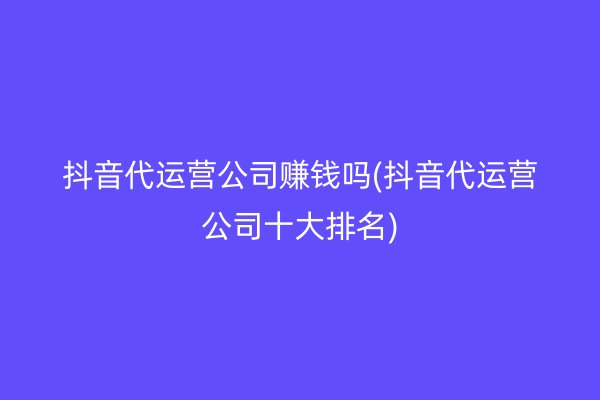 抖音代运营公司赚钱吗(抖音代运营公司十大排名)