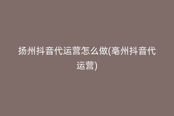 扬州抖音代运营怎么做(亳州抖音代运营)