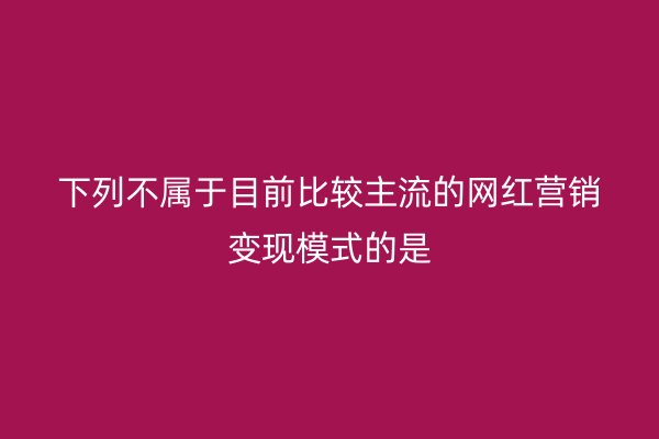 下列不属于目前比较主流的网红营销变现模式的是