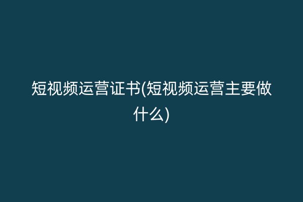 短视频运营证书(短视频运营主要做什么)