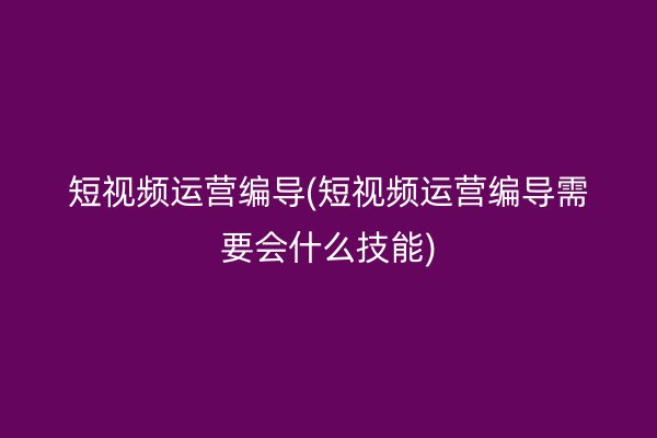 短视频运营编导(短视频运营编导需要会什么技能)