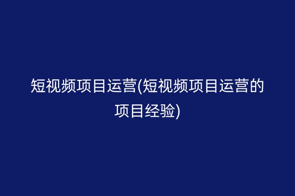 短视频项目运营(短视频项目运营的项目经验)