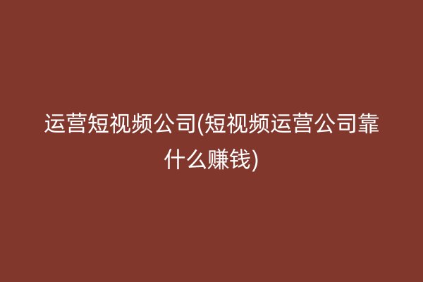 运营短视频公司(短视频运营公司靠什么赚钱)