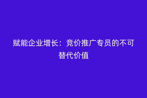 赋能企业增长:竞价推广专员的不可替代价值