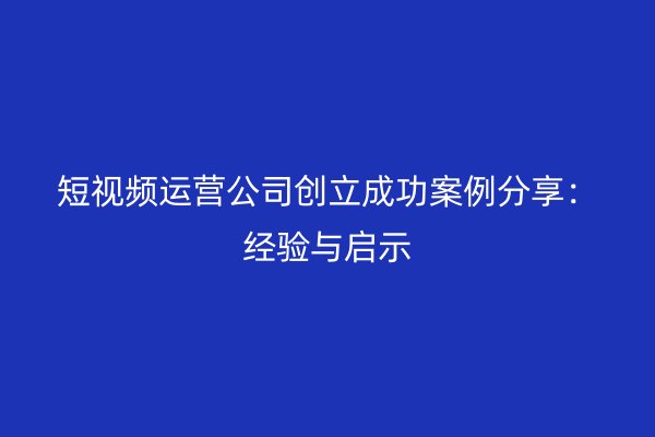 短视频运营公司创立成功案例分享：经验与启示