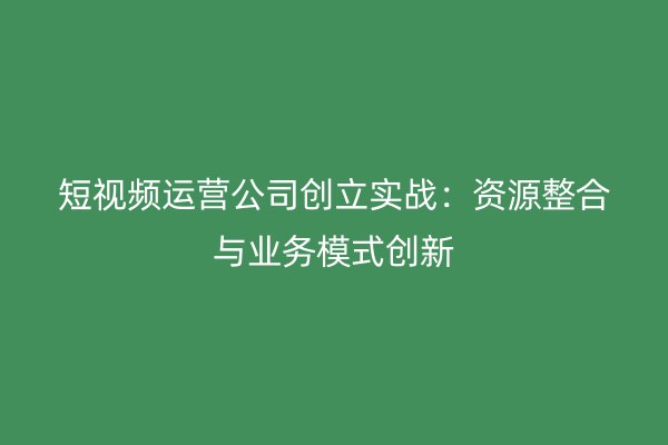 短视频运营公司创立实战：资源整合与业务模式创新