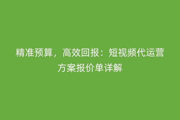 精准预算，高效回报：短视频代运营方案报价单详解