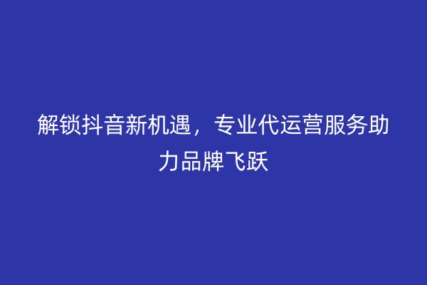 解锁抖音新机遇，专业代运营服务助力品牌飞跃