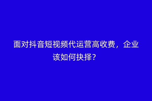面对抖音短视频代运营高收费,企业该如何抉择?