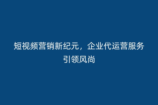 短视频营销新纪元，企业代运营服务引领风尚