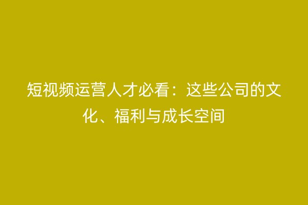 短视频运营人才必看：这些公司的文化、福利与成长空间