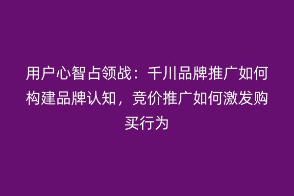 用户心智占领战：千川品牌推广如何构建品牌认知，竞价推广如何激发购买行为