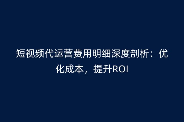 短视频代运营费用明细深度剖析：优化成本，提升ROI