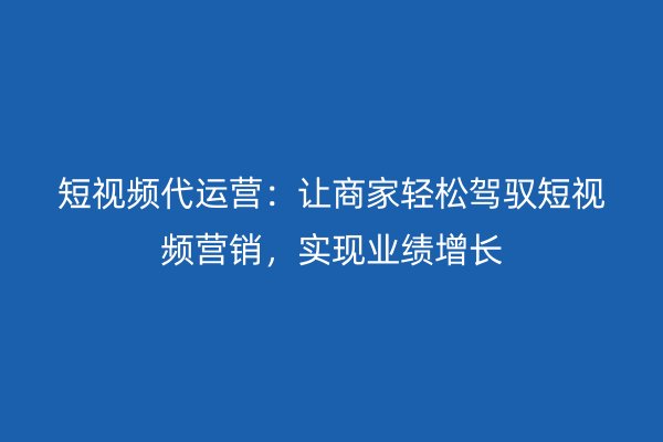 短视频代运营：让商家轻松驾驭短视频营销，实现业绩增长