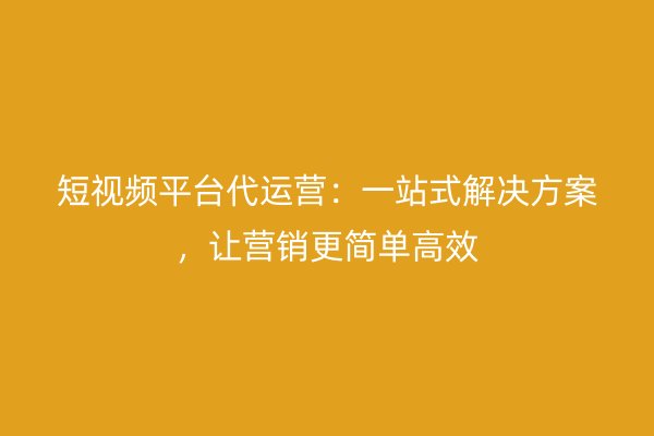 短视频平台代运营:一站式解决方案,让营销更简单高效