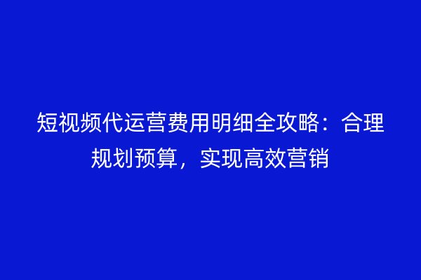 短视频代运营费用明细全攻略：合理规划预算，实现高效营销