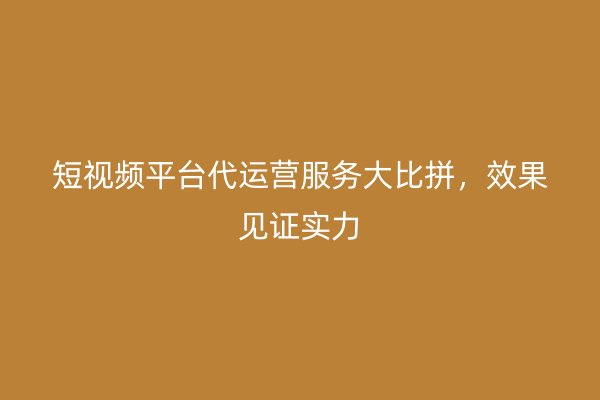 短视频平台代运营服务大比拼,效果见证实力