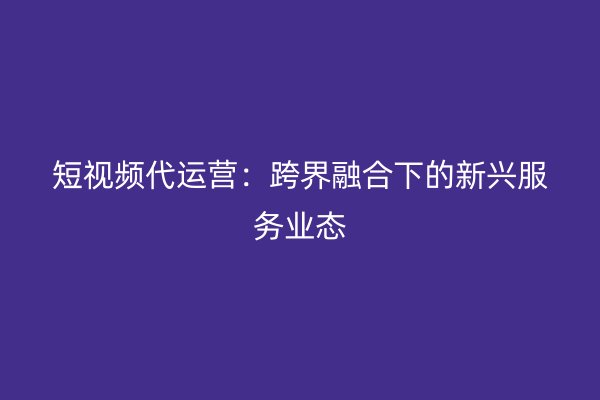 短视频代运营：跨界融合下的新兴服务业态