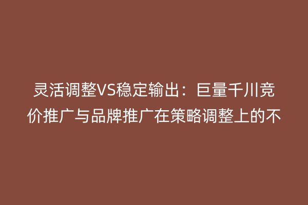 灵活调整VS稳定输出:巨量千川竞价推广与品牌推广在策略调整上的不同