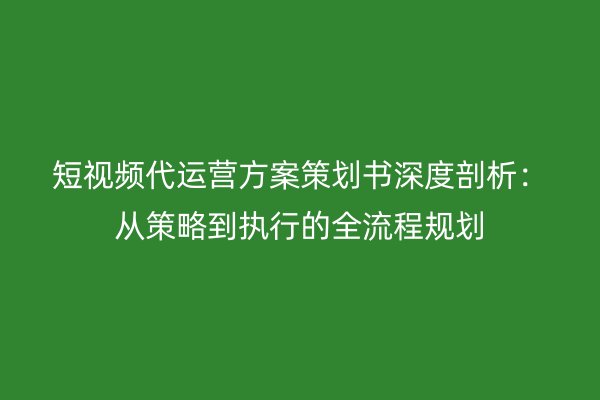 短视频代运营方案策划书深度剖析：从策略到执行的全流程规划