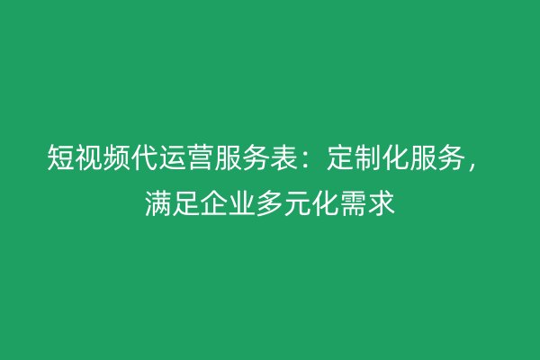 短视频代运营服务表：定制化服务，满足企业多元化需求