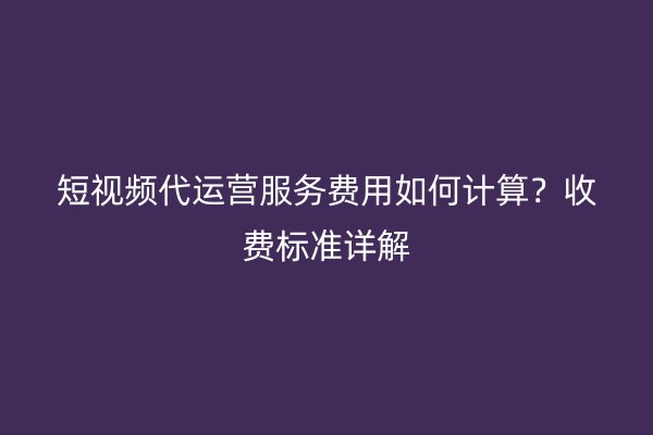 短视频代运营服务费用如何计算？收费标准详解