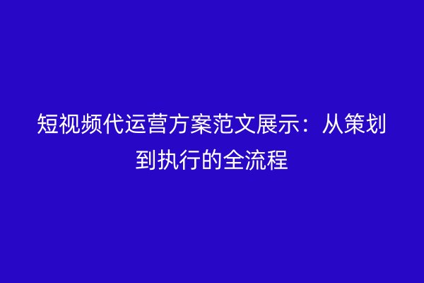 短视频代运营方案范文展示：从策划到执行的全流程