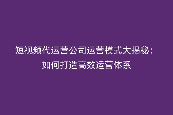 短视频代运营公司运营模式大揭秘：如何打造高效运营体系