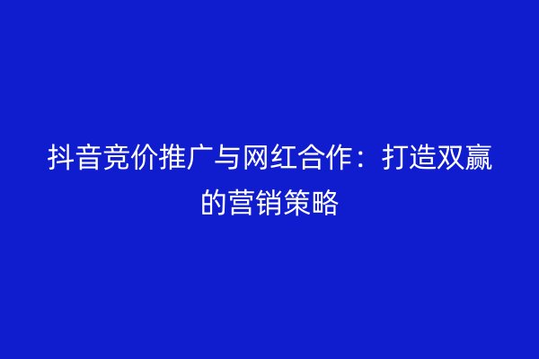 抖音竞价推广与网红合作：打造双赢的营销策略