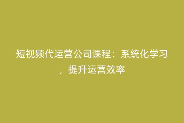 短视频代运营公司课程：系统化学习，提升运营效率