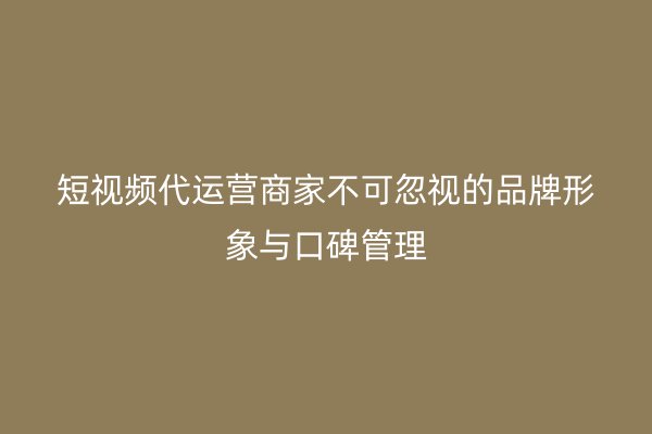 短视频代运营商家不可忽视的品牌形象与口碑管理