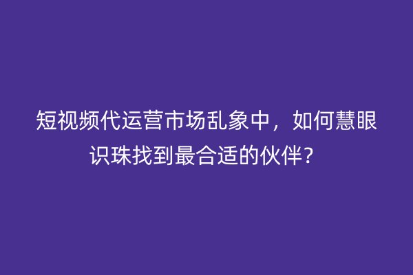 短视频代运营市场乱象中，如何慧眼识珠找到最合适的伙伴？